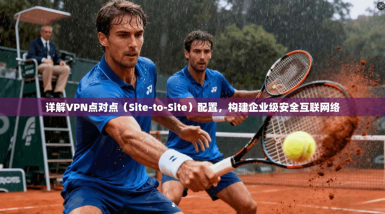 详解VPN点对点（Site-to-Site）配置，构建企业级安全互联网络
