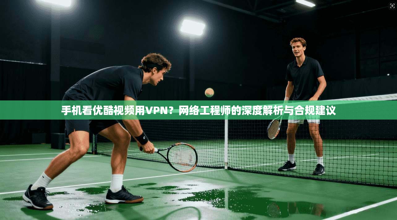 手机看优酷视频用VPN？网络工程师的深度解析与合规建议