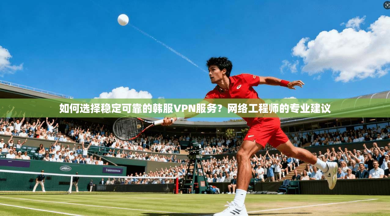 如何选择稳定可靠的韩服VPN服务？网络工程师的专业建议