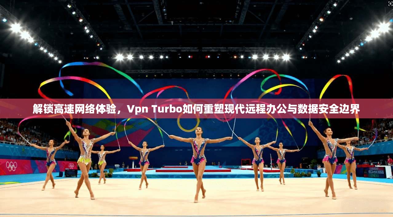 解锁高速网络体验，Vpn Turbo如何重塑现代远程办公与数据安全边界