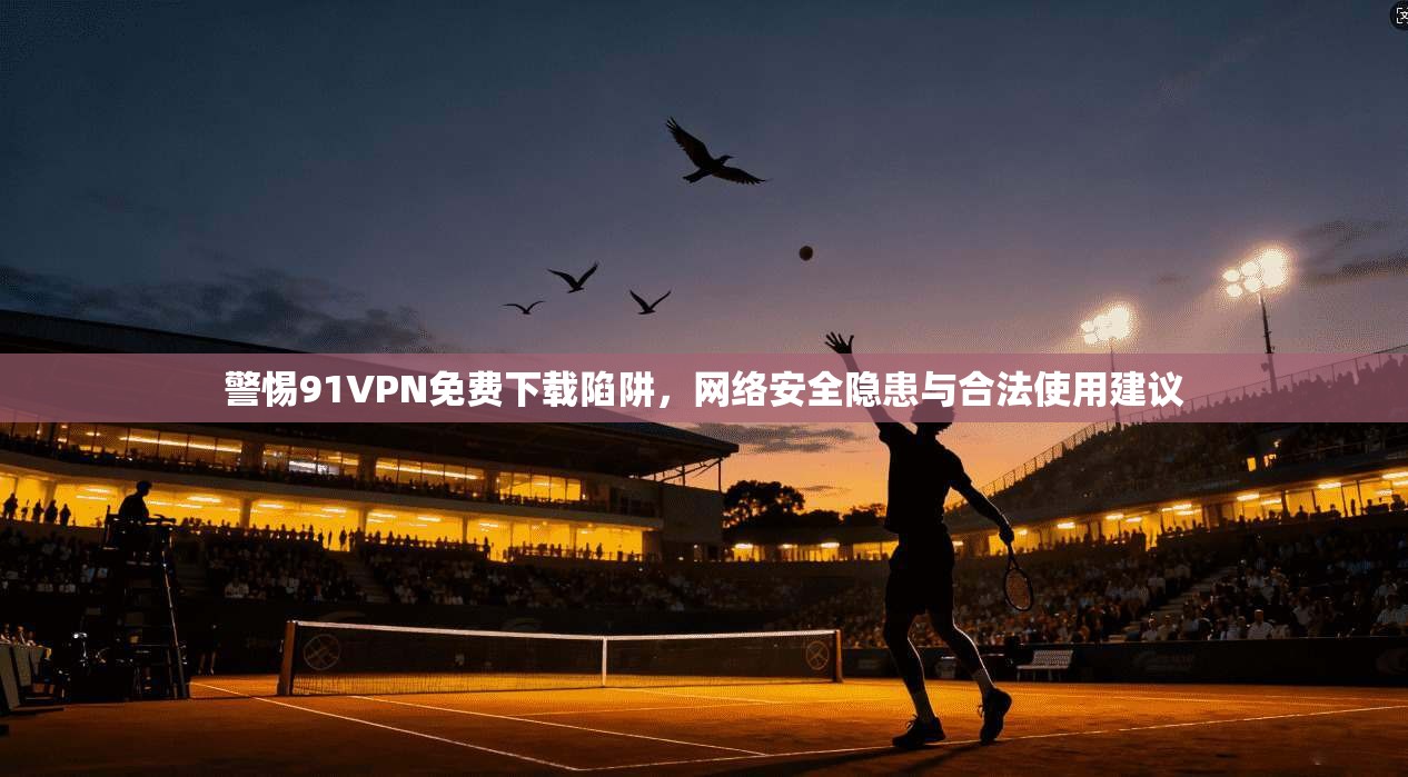警惕91VPN免费下载陷阱，网络安全隐患与合法使用建议