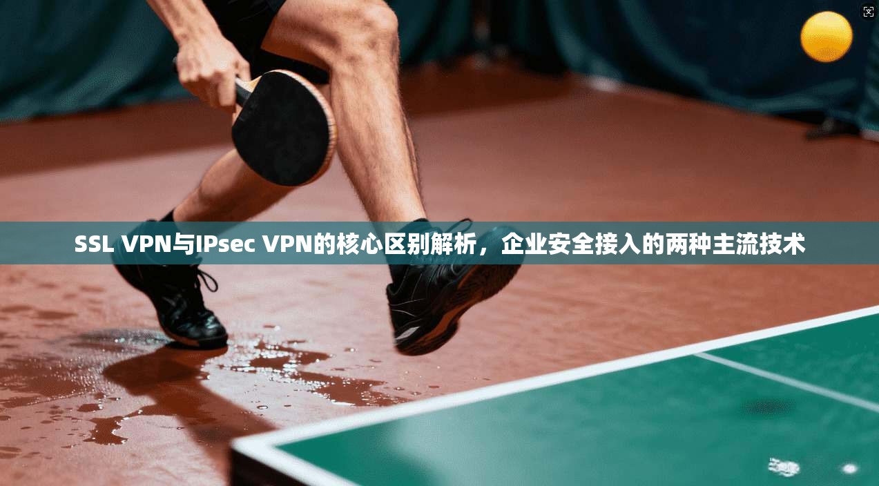 SSL VPN与IPsec VPN的核心区别解析，企业安全接入的两种主流技术