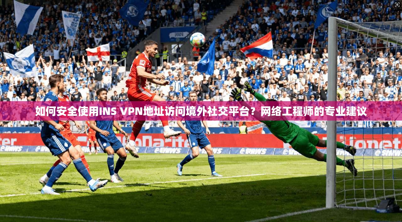 如何安全使用INS VPN地址访问境外社交平台？网络工程师的专业建议