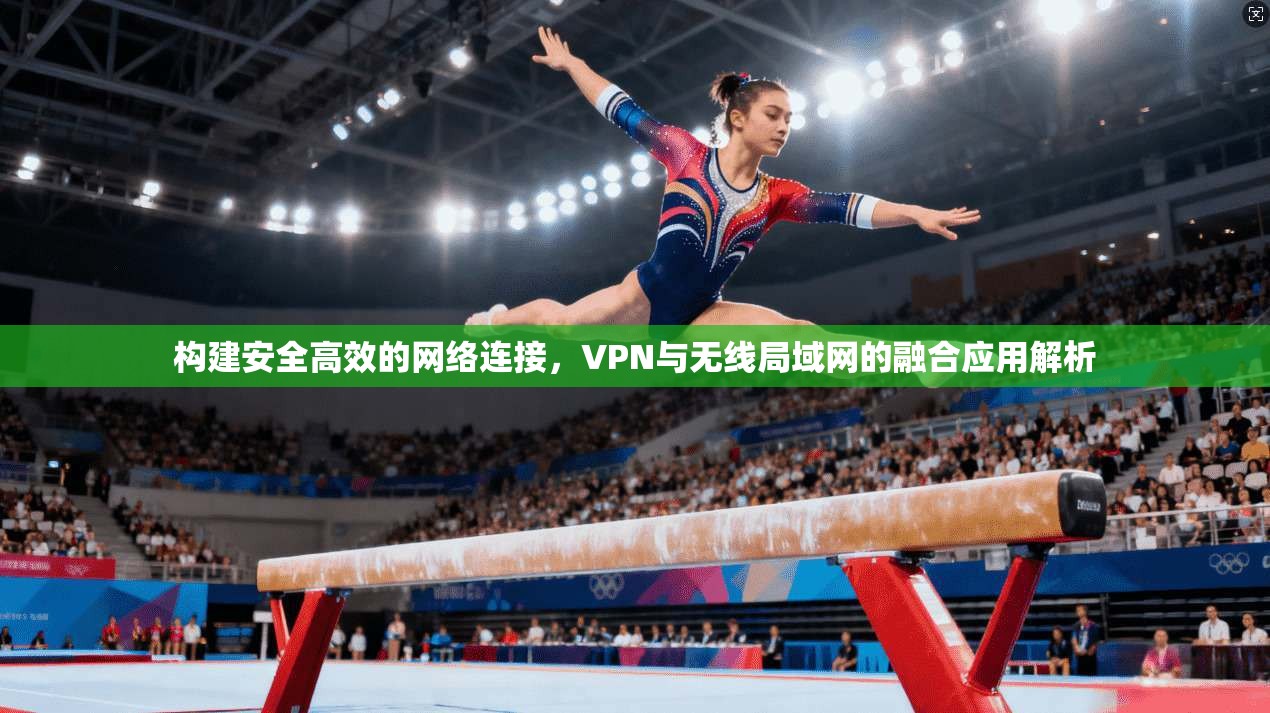 构建安全高效的网络连接,VPN与无线局域网的融合应用解析 构建安全高效的网络连接,VPN与无线局域网的融合应用解析