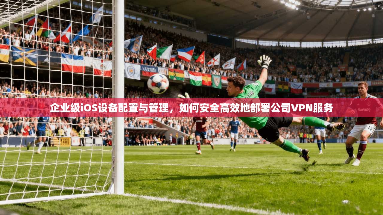 企业级iOS设备配置与管理，如何安全高效地部署公司VPN服务