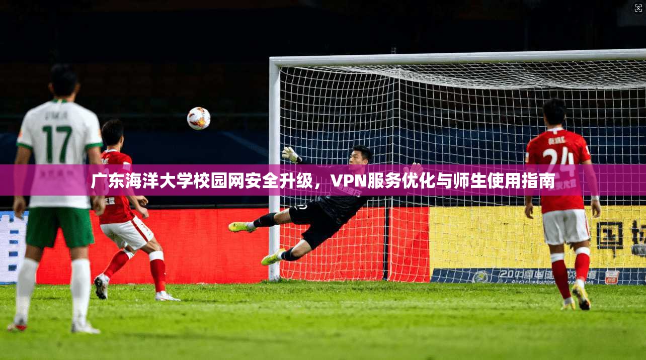 广东海洋大学校园网安全升级，VPN服务优化与师生使用指南