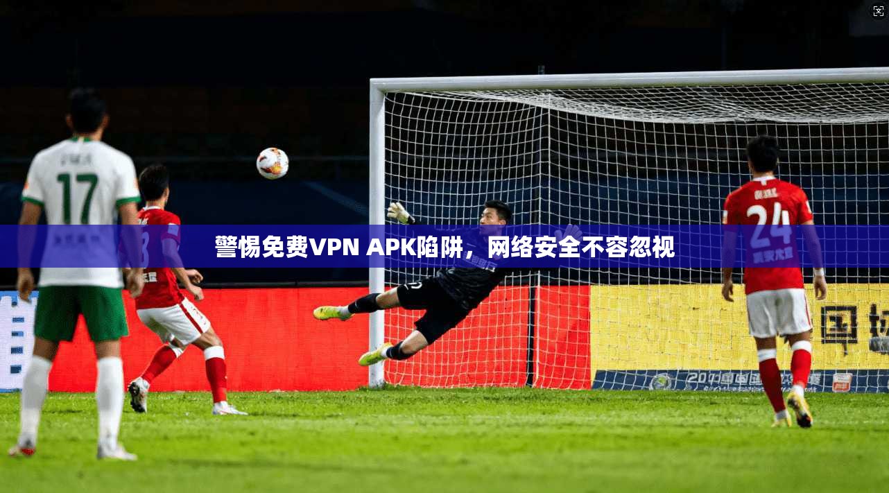 警惕免费VPN APK陷阱，网络安全不容忽视