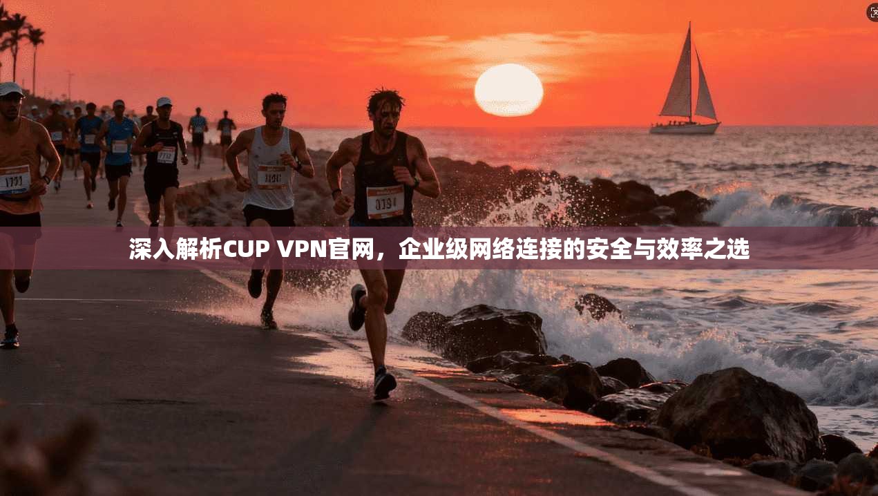 深入解析CUP VPN官网，企业级网络连接的安全与效率之选