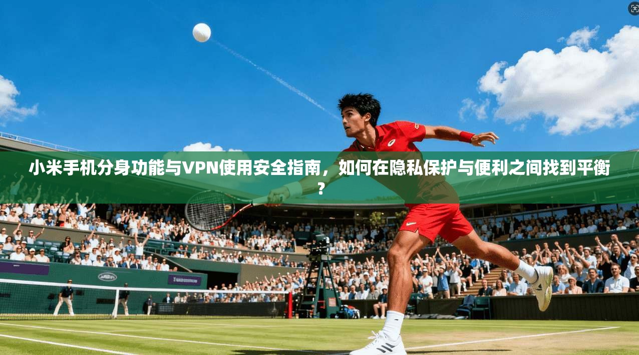 小米手机分身功能与VPN使用安全指南，如何在隐私保护与便利之间找到平衡？