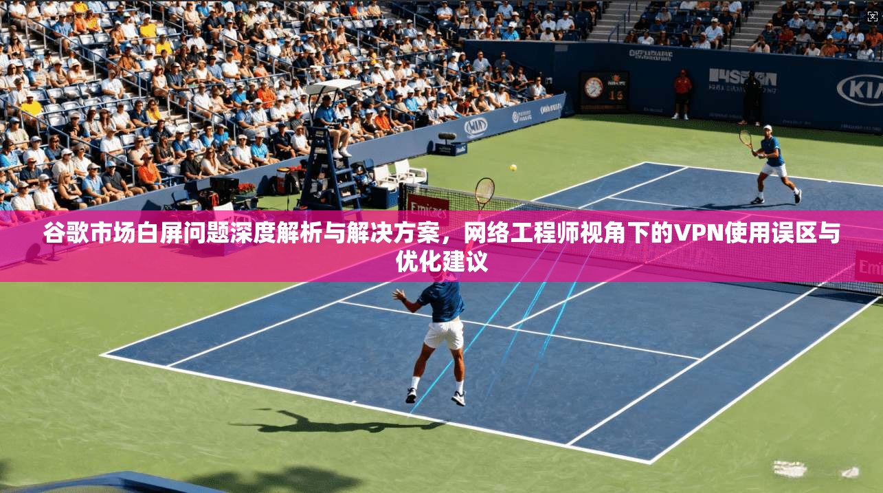 谷歌市场白屏问题深度解析与解决方案，网络工程师视角下的VPN使用误区与优化建议