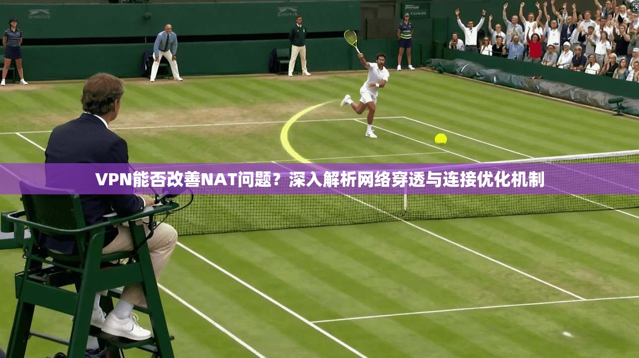 VPN能否改善NAT问题？深入解析网络穿透与连接优化机制