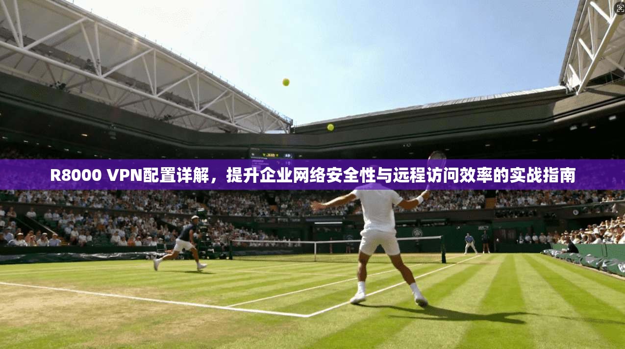 R8000 VPN配置详解，提升企业网络安全性与远程访问效率的实战指南