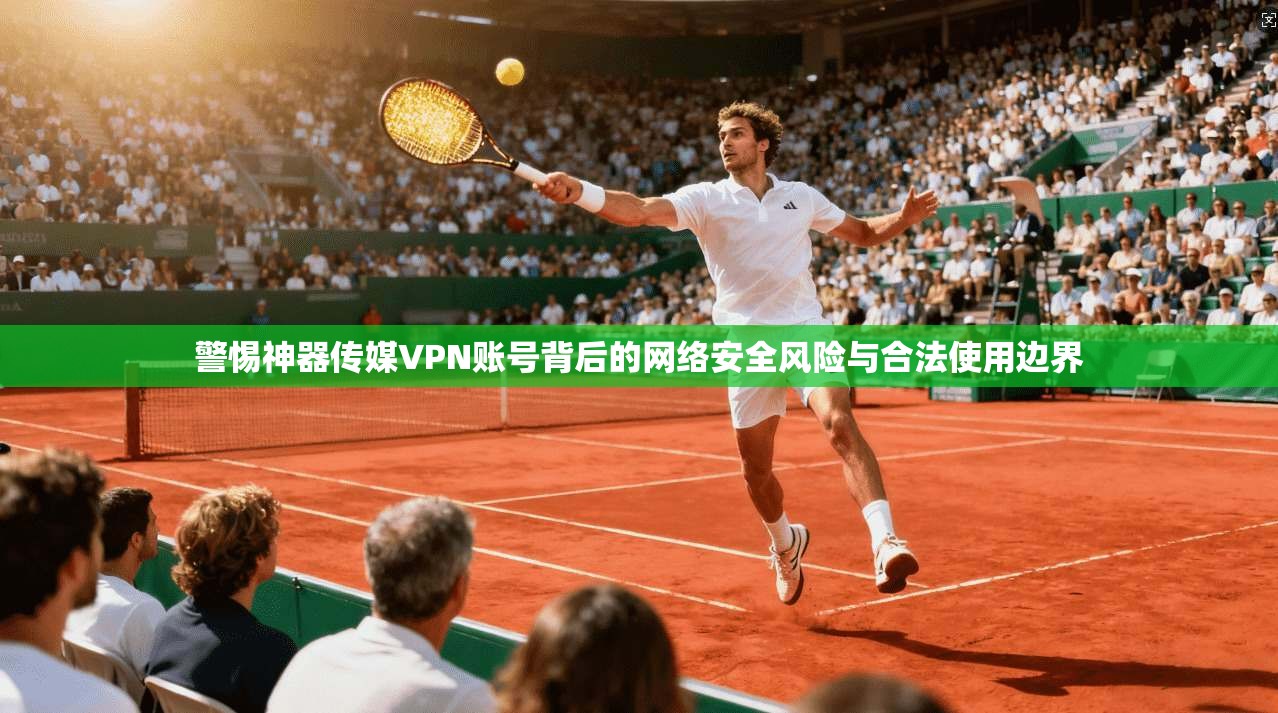 警惕神器传媒VPN账号背后的网络安全风险与合法使用边界