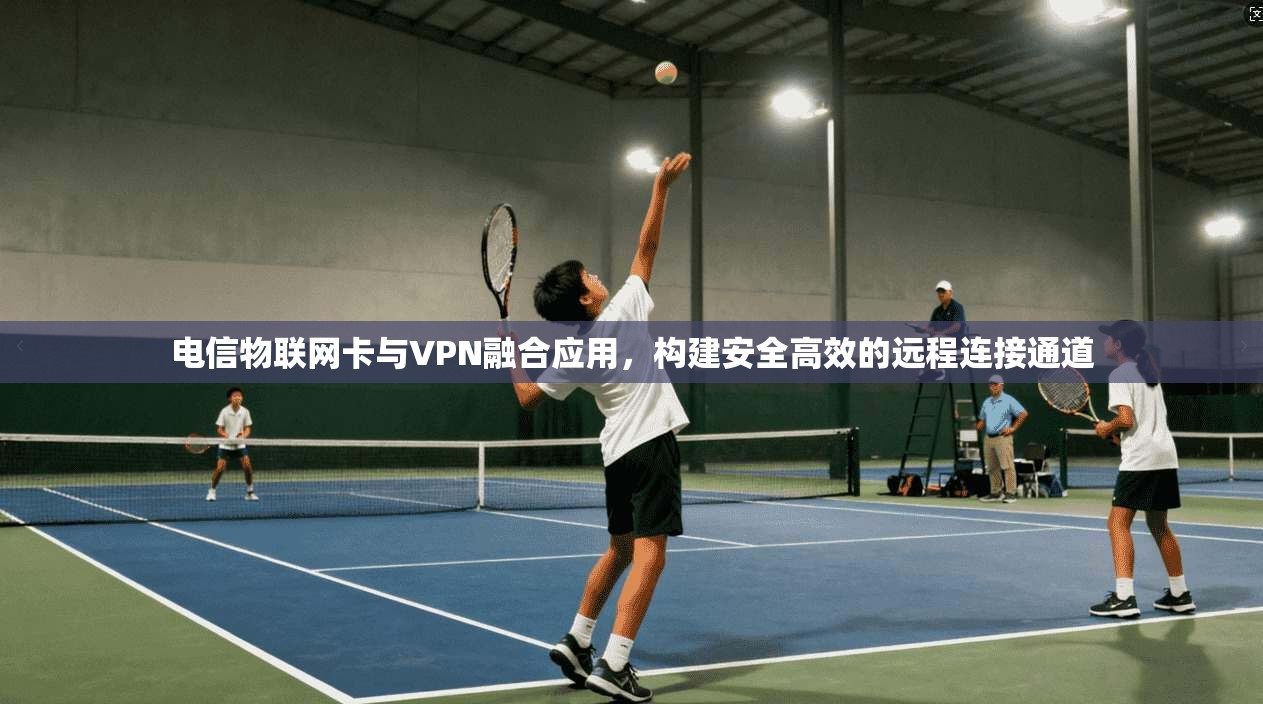 电信物联网卡与VPN融合应用，构建安全高效的远程连接通道