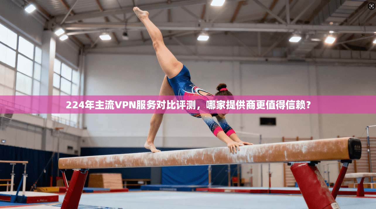 224年主流VPN服务对比评测，哪家提供商更值得信赖？