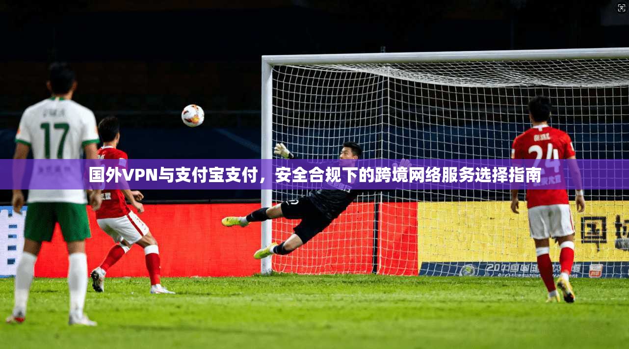 国外VPN与支付宝支付，安全合规下的跨境网络服务选择指南