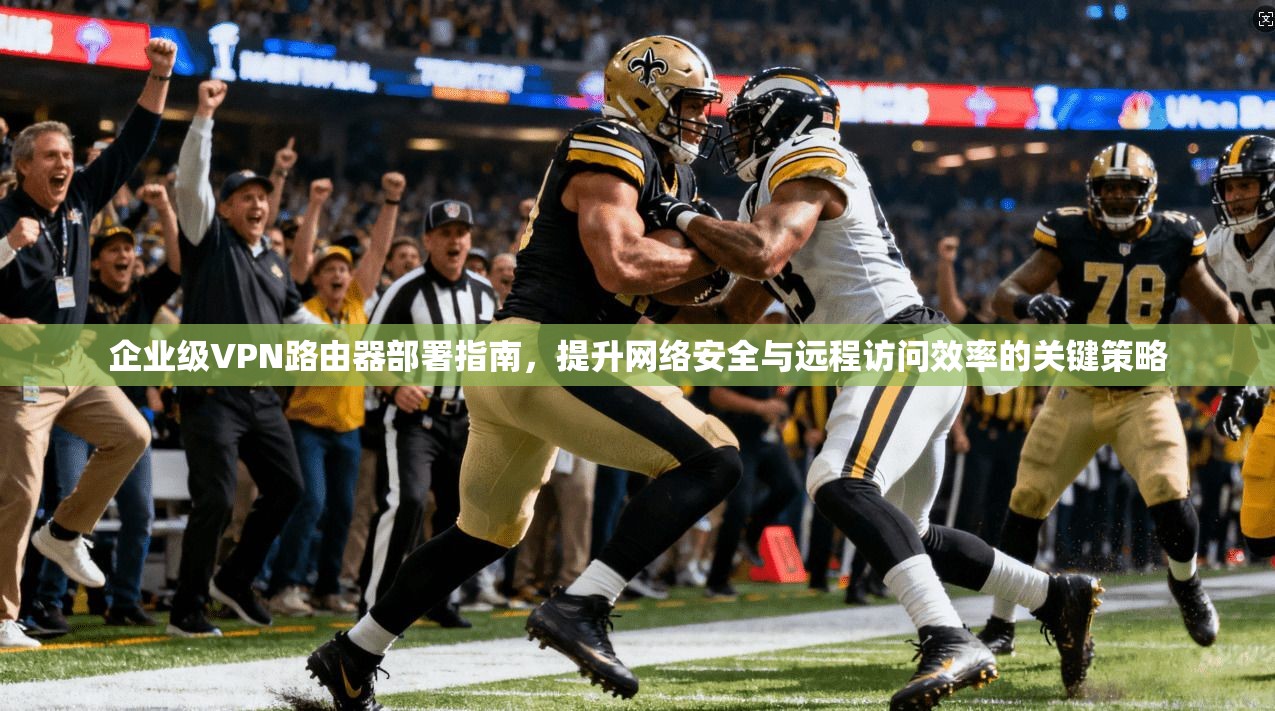 企业级VPN路由器部署指南，提升网络安全与远程访问效率的关键策略
