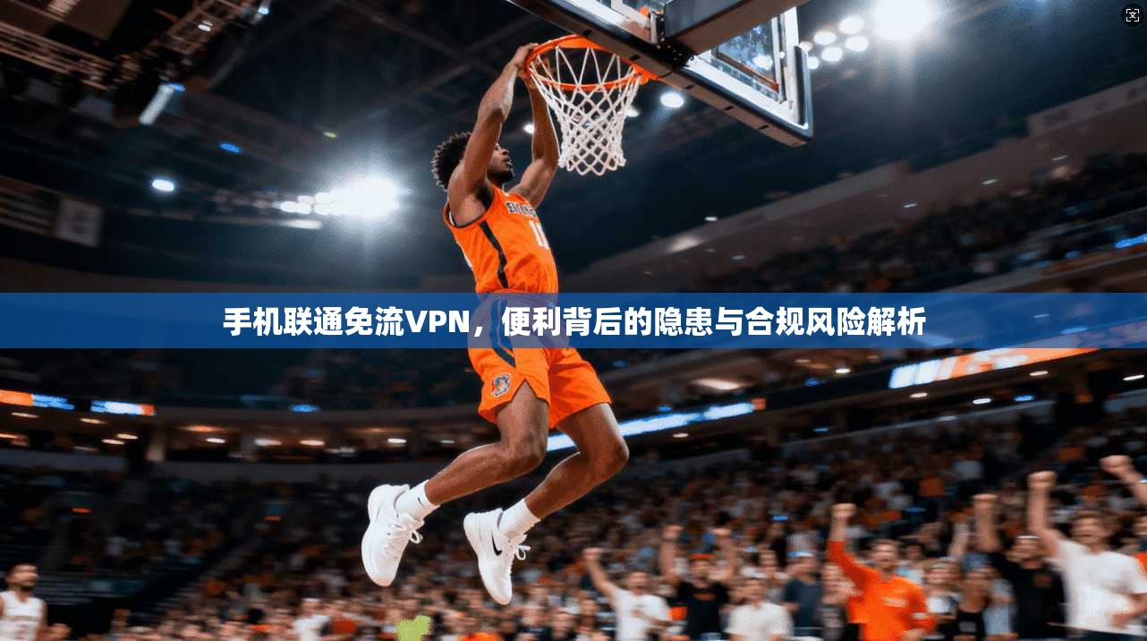 手机联通免流VPN，便利背后的隐患与合规风险解析
