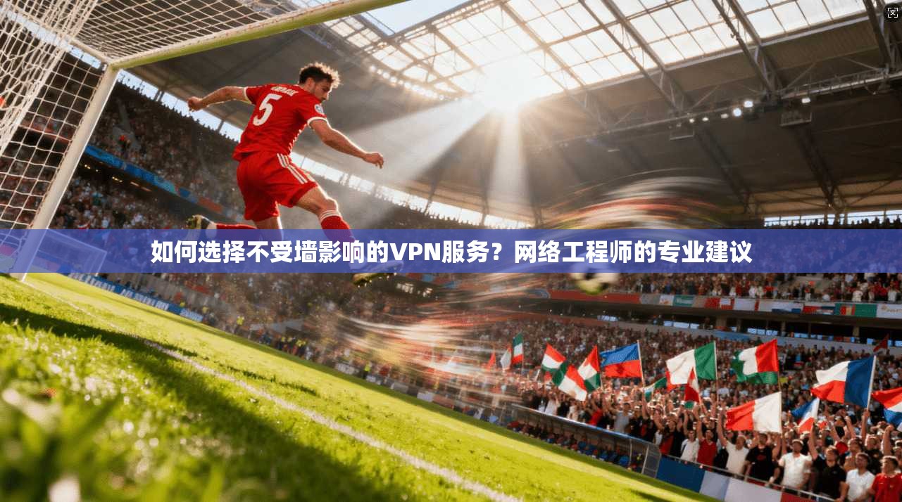 如何选择不受墙影响的VPN服务？网络工程师的专业建议