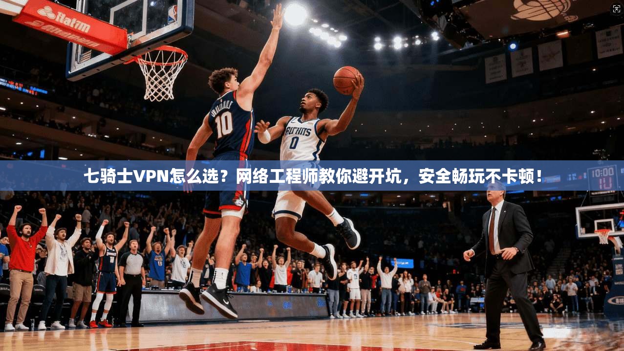 七骑士VPN怎么选？网络工程师教你避开坑，安全畅玩不卡顿！