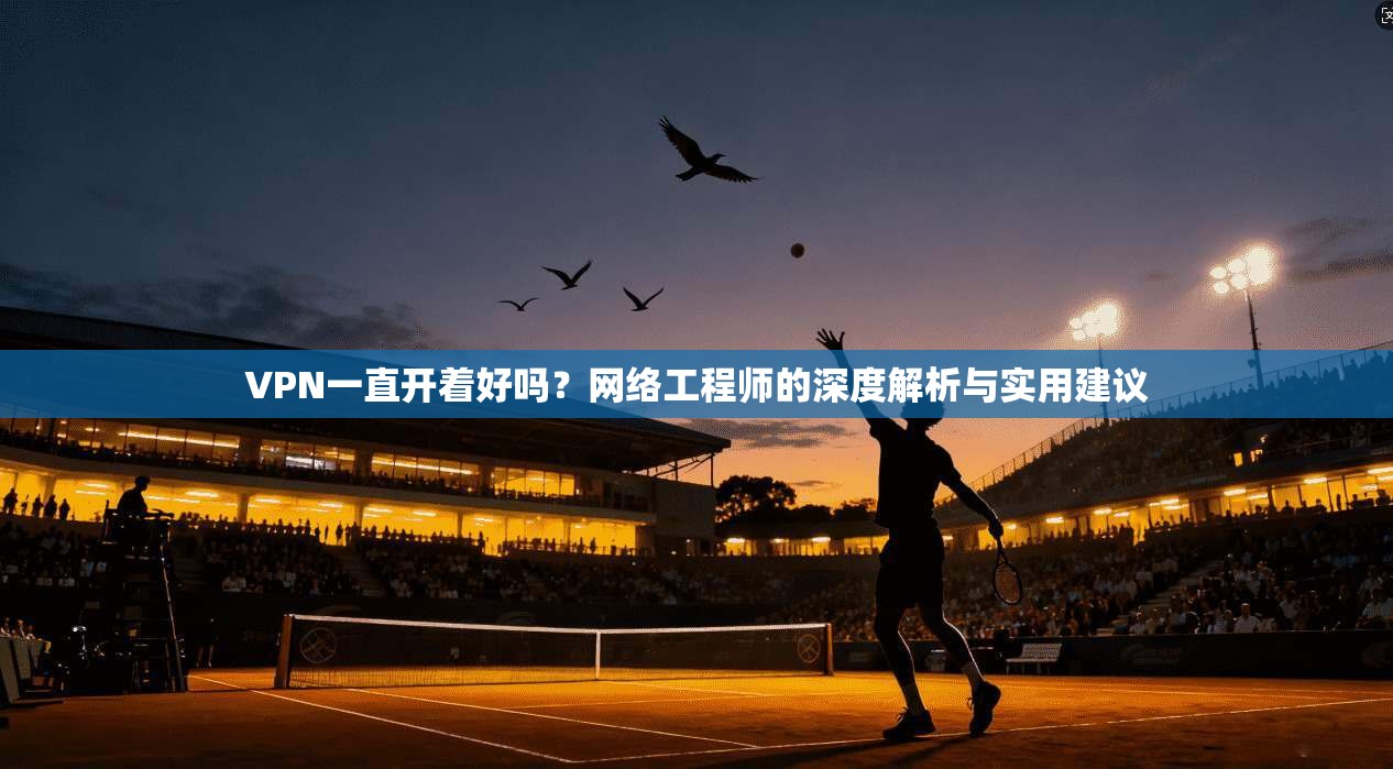 VPN一直开着好吗？网络工程师的深度解析与实用建议