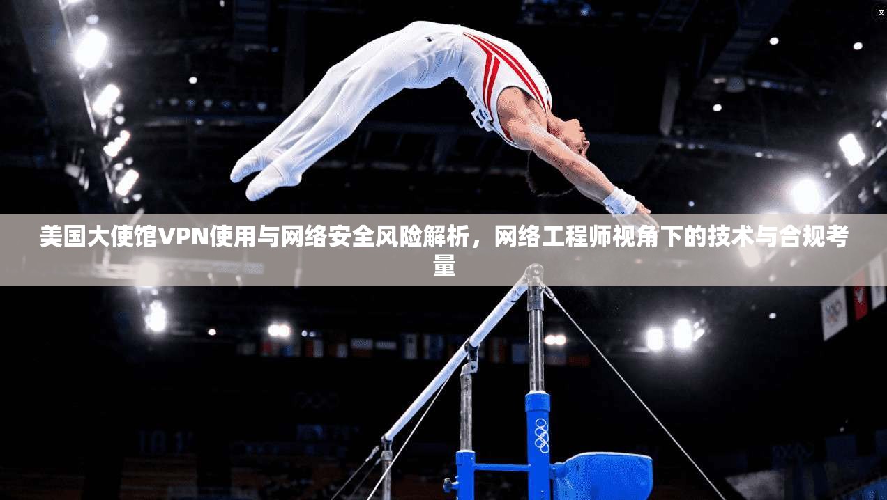 美国大使馆VPN使用与网络安全风险解析，网络工程师视角下的技术与合规考量