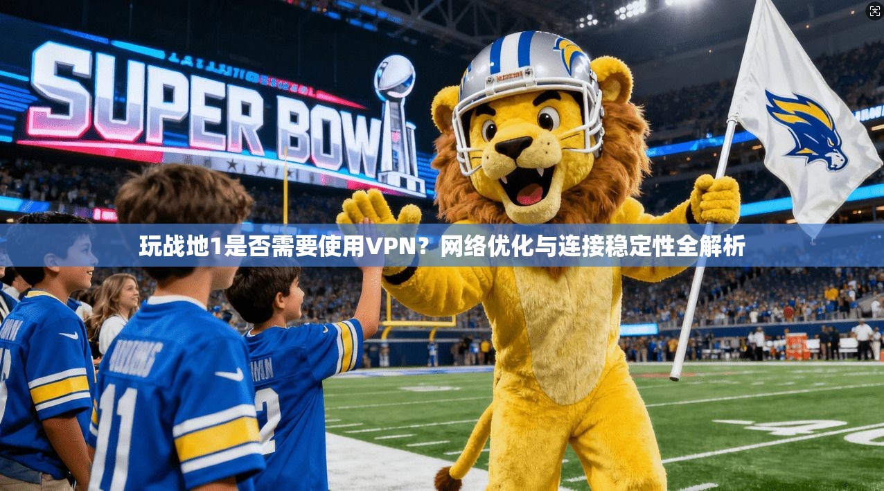 玩战地1是否需要使用VPN？网络优化与连接稳定性全解析