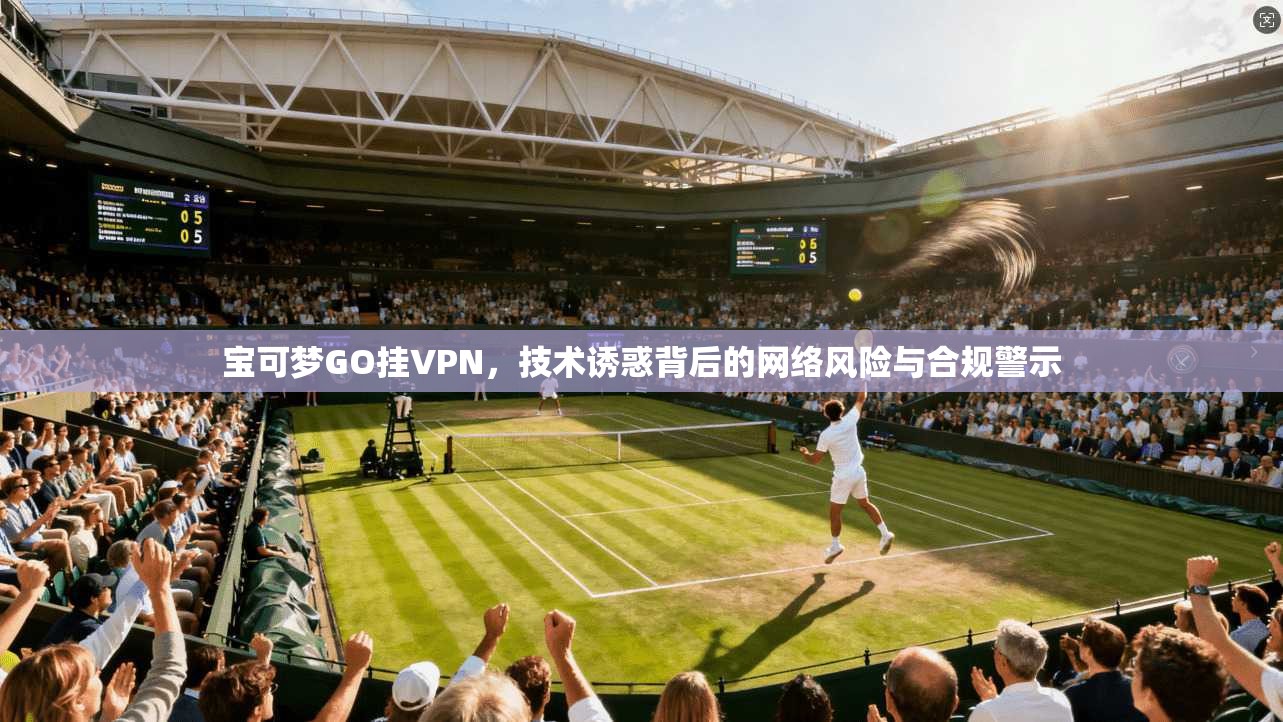 宝可梦GO挂VPN，技术诱惑背后的网络风险与合规警示