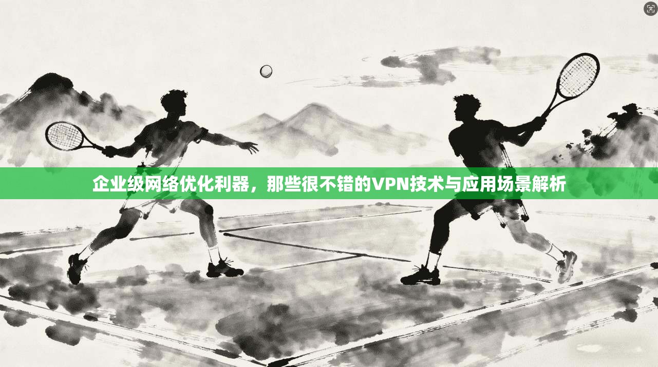 企业级网络优化利器，那些很不错的VPN技术与应用场景解析
