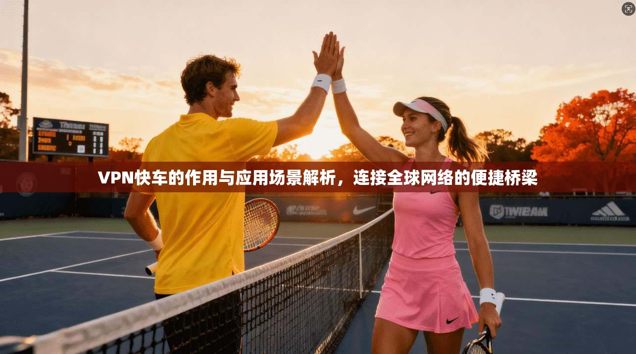 VPN快车的作用与应用场景解析，连接全球网络的便捷桥梁