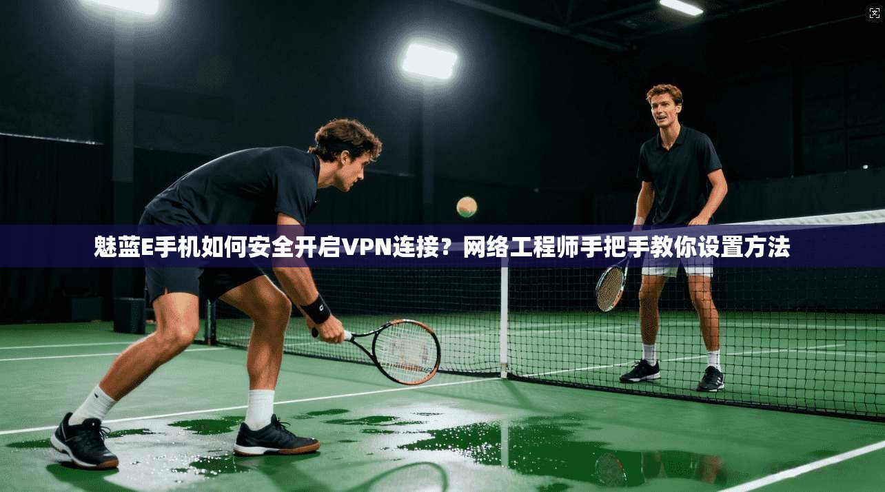 魅蓝E手机如何安全开启VPN连接？网络工程师手把手教你设置方法