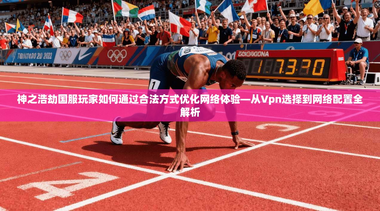神之浩劫国服玩家如何通过合法方式优化网络体验—从Vpn选择到网络配置全解析