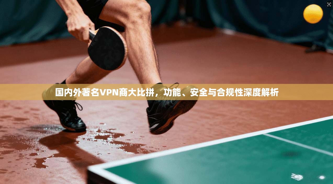 国内外著名VPN商大比拼，功能、安全与合规性深度解析