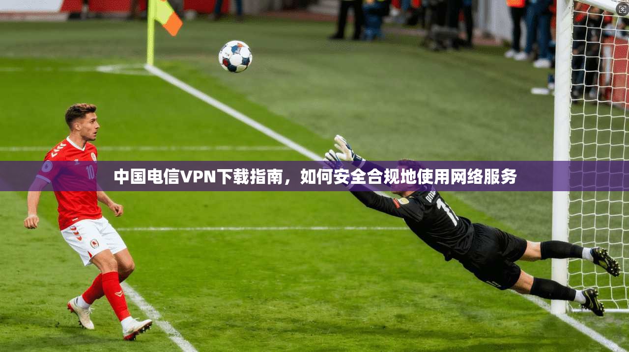 中国电信VPN下载指南，如何安全合规地使用网络服务