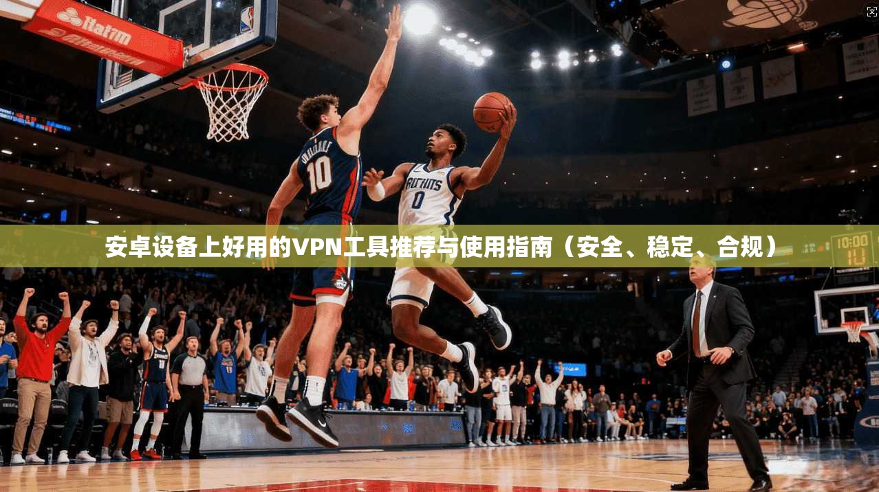 安卓设备上好用的VPN工具推荐与使用指南（安全、稳定、合规）