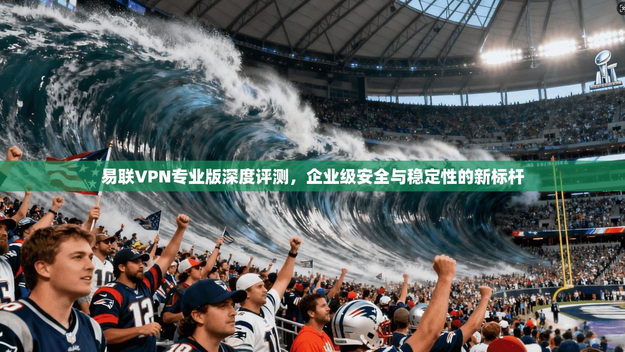 易联VPN专业版深度评测，企业级安全与稳定性的新标杆