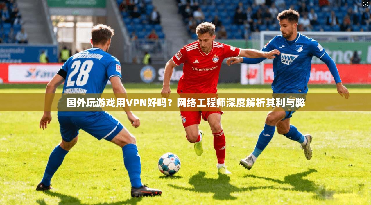 国外玩游戏用VPN好吗？网络工程师深度解析其利与弊