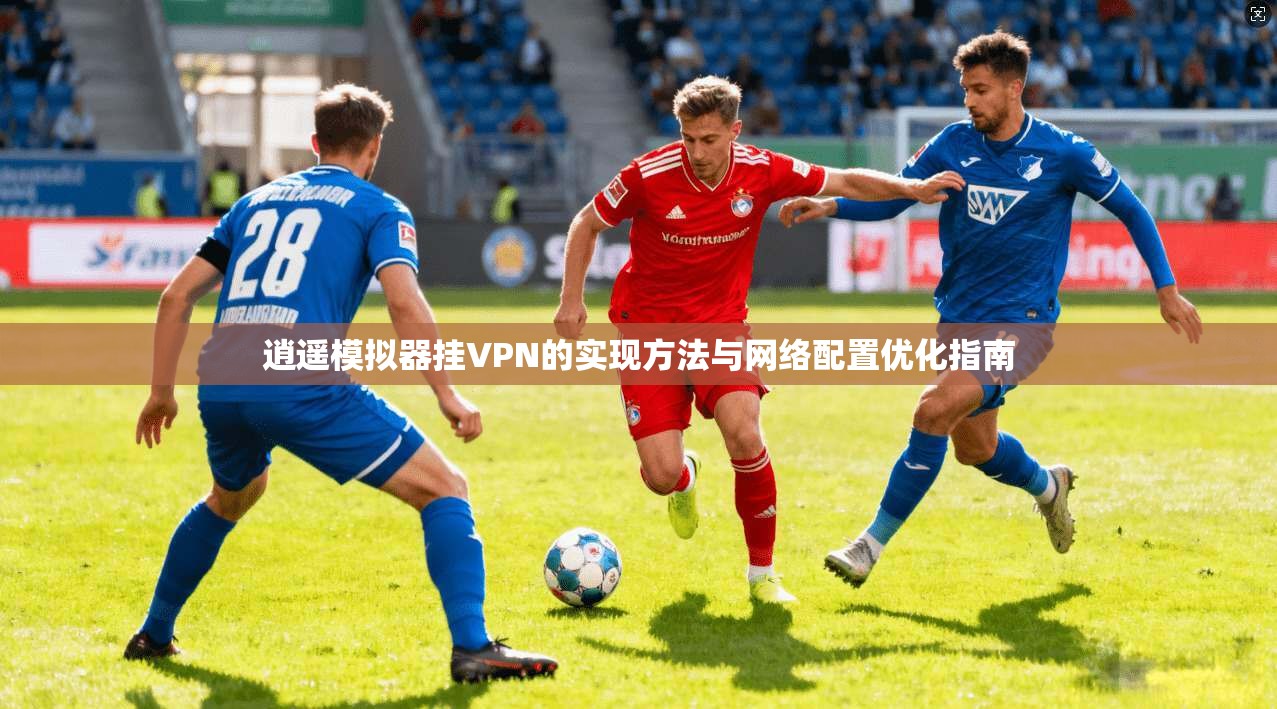 逍遥模拟器挂VPN的实现方法与网络配置优化指南