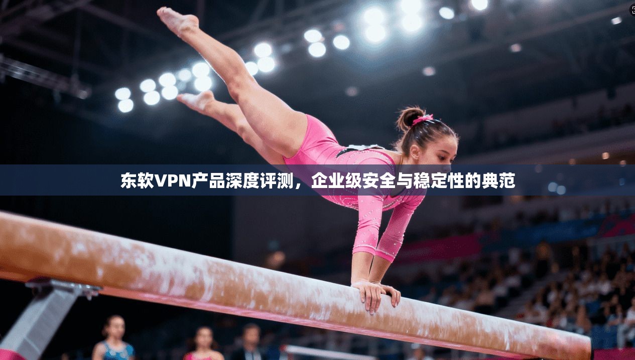 东软VPN产品深度评测，企业级安全与稳定性的典范