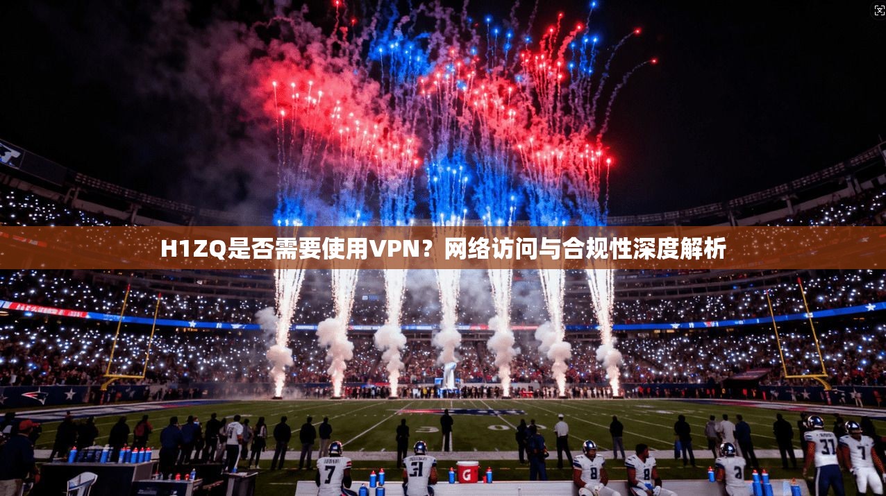 H1ZQ是否需要使用VPN？网络访问与合规性深度解析
