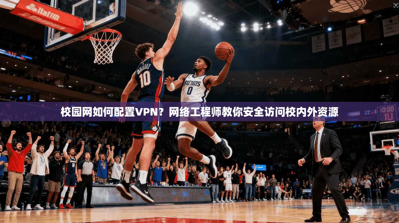 校园网如何配置VPN？网络工程师教你安全访问校内外资源