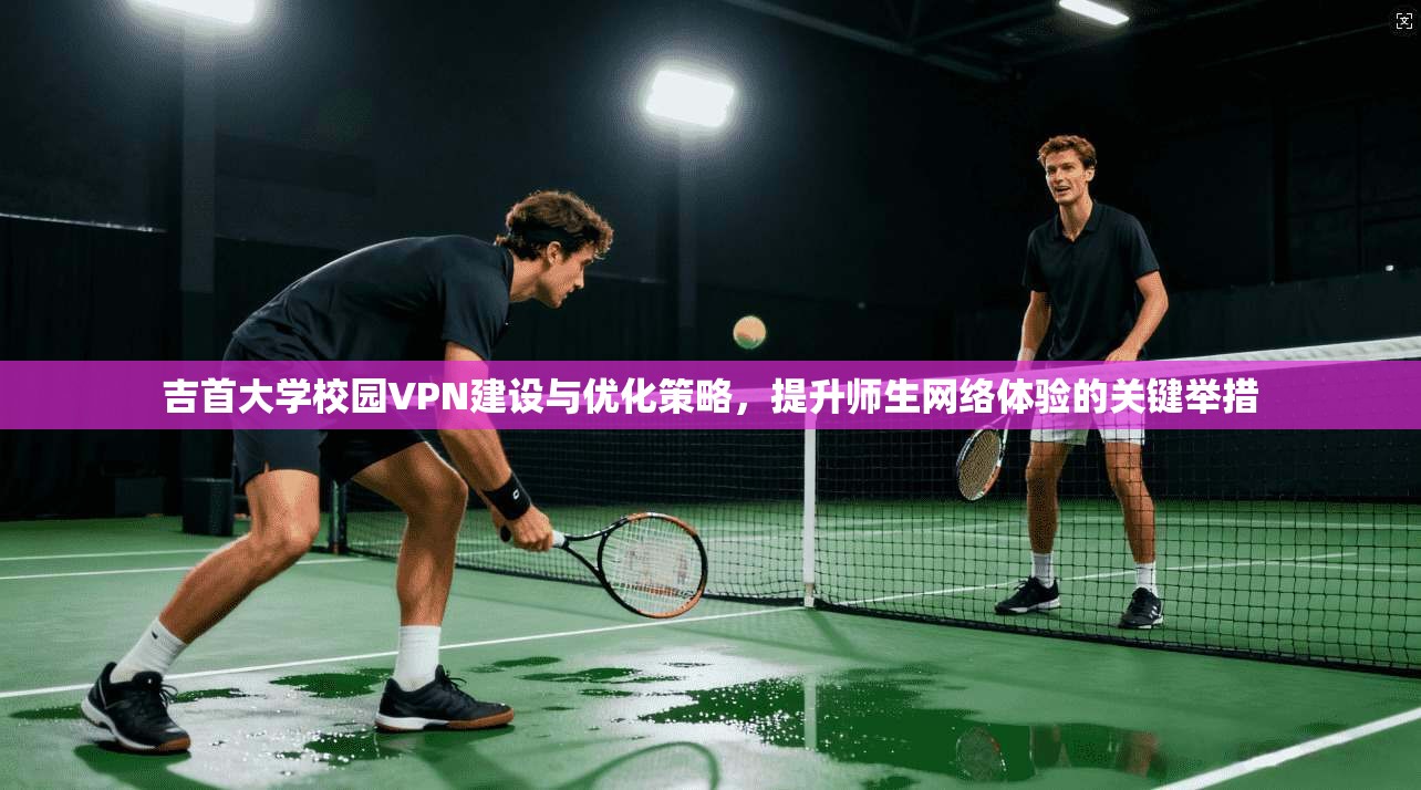 吉首大学校园VPN建设与优化策略，提升师生网络体验的关键举措