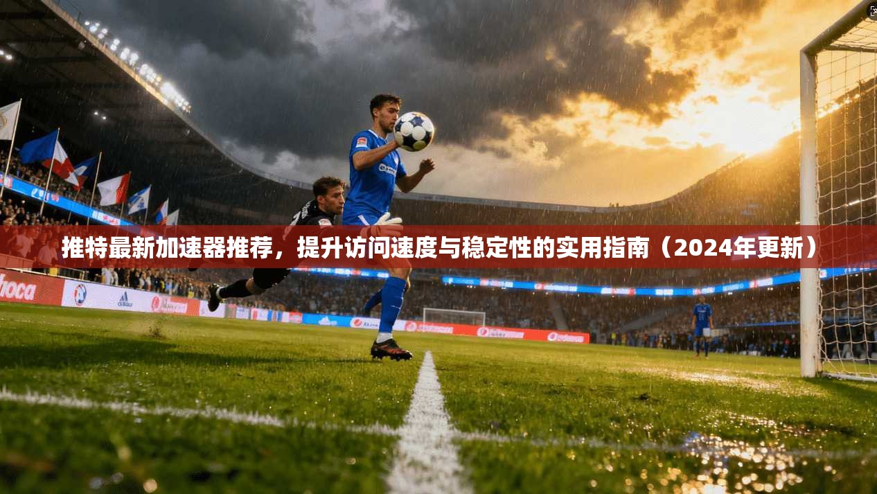 推特最新加速器推荐，提升访问速度与稳定性的实用指南（2024年更新）