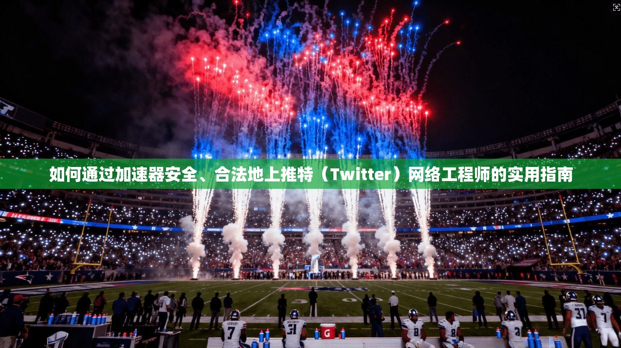 如何通过加速器安全、合法地上推特（Twitter）网络工程师的实用指南