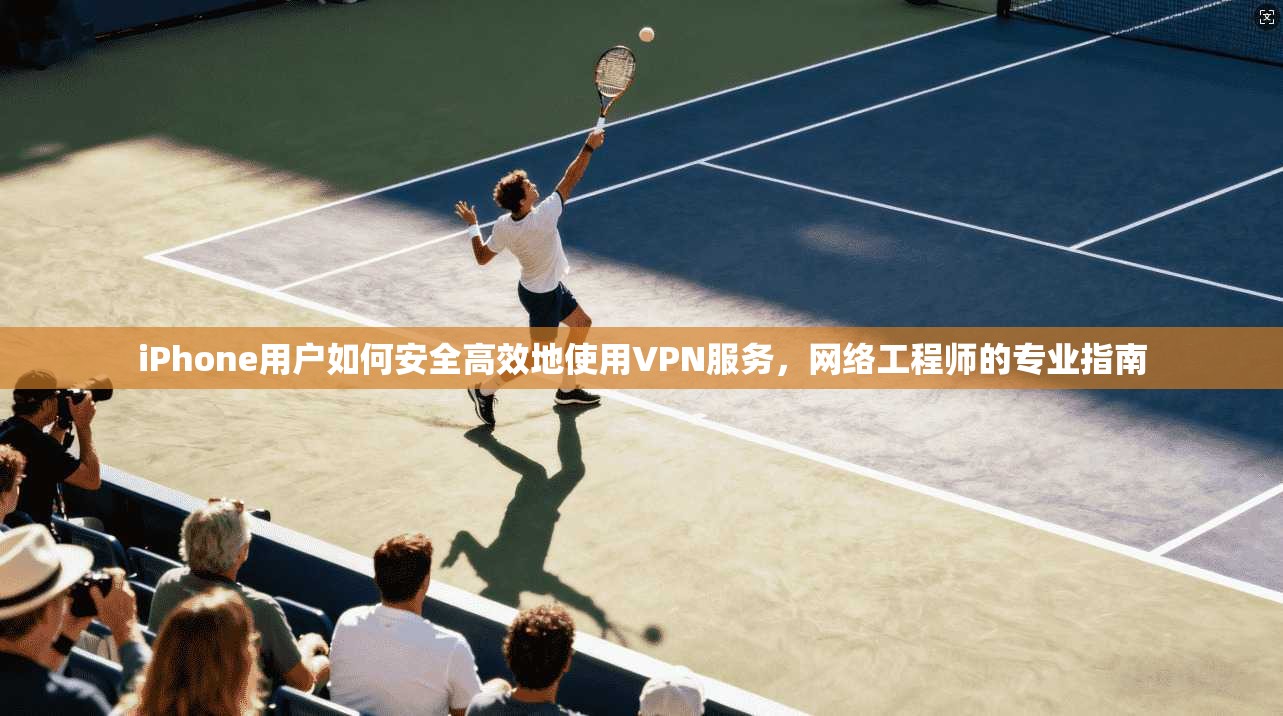 iPhone用户如何安全高效地使用VPN服务，网络工程师的专业指南