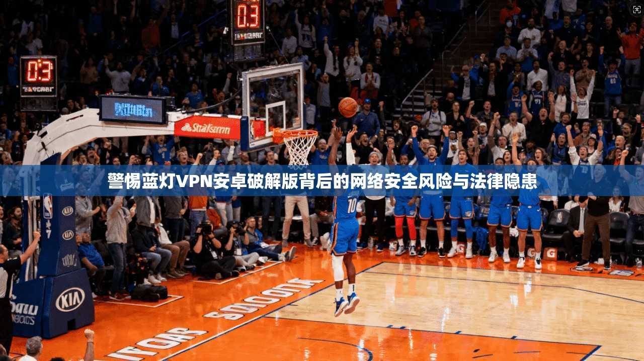 警惕蓝灯VPN安卓破解版背后的网络安全风险与法律隐患