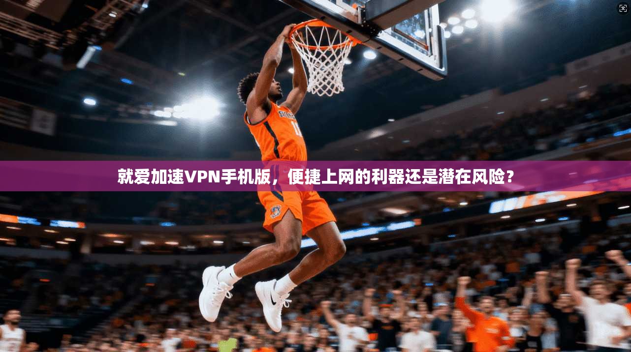 就爱加速VPN手机版，便捷上网的利器还是潜在风险？