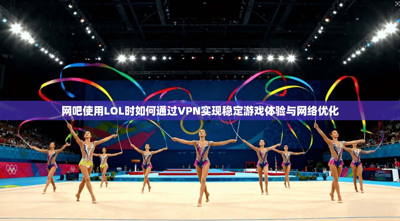 网吧使用LOL时如何通过VPN实现稳定游戏体验与网络优化