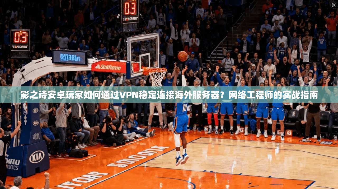 影之诗安卓玩家如何通过VPN稳定连接海外服务器？网络工程师的实战指南