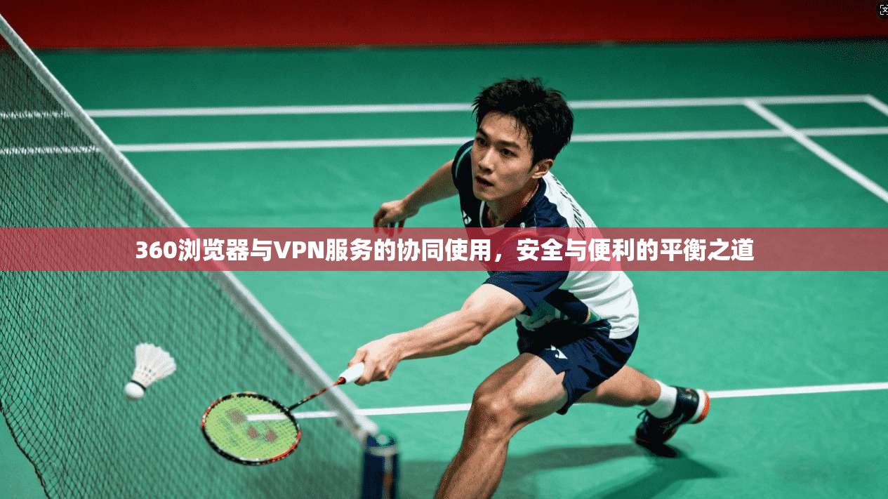 360浏览器与VPN服务的协同使用，安全与便利的平衡之道